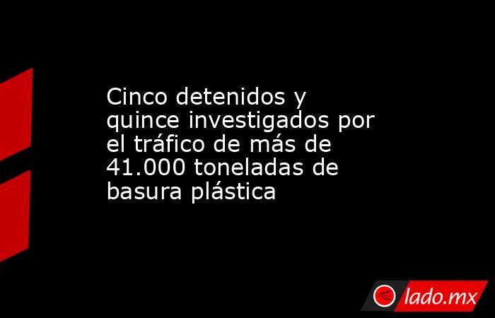 Cinco detenidos y quince investigados por el tráfico de más de 41.000 toneladas de basura plástica . Noticias en tiempo real