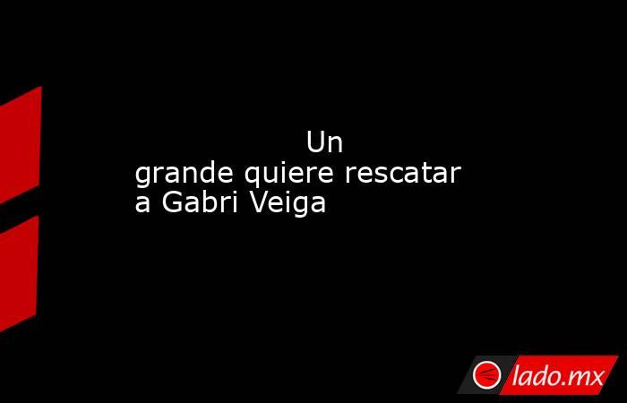                                          Un grande quiere rescatar a Gabri Veiga                                     . Noticias en tiempo real