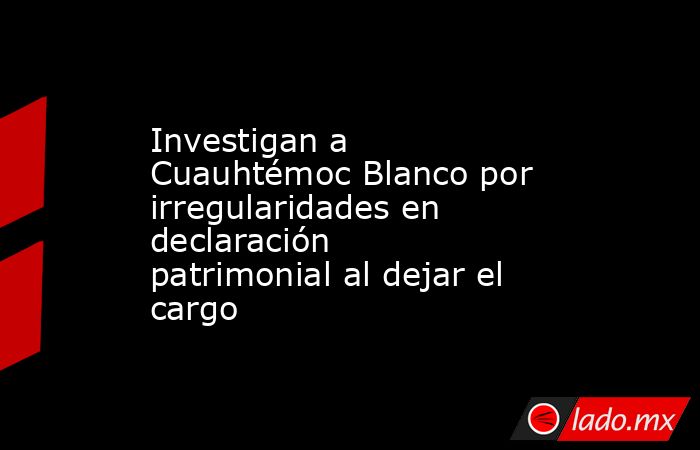 Investigan a Cuauhtémoc Blanco por irregularidades en declaración patrimonial al dejar el cargo. Noticias en tiempo real