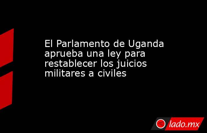 El Parlamento de Uganda aprueba una ley para restablecer los juicios militares a civiles. Noticias en tiempo real