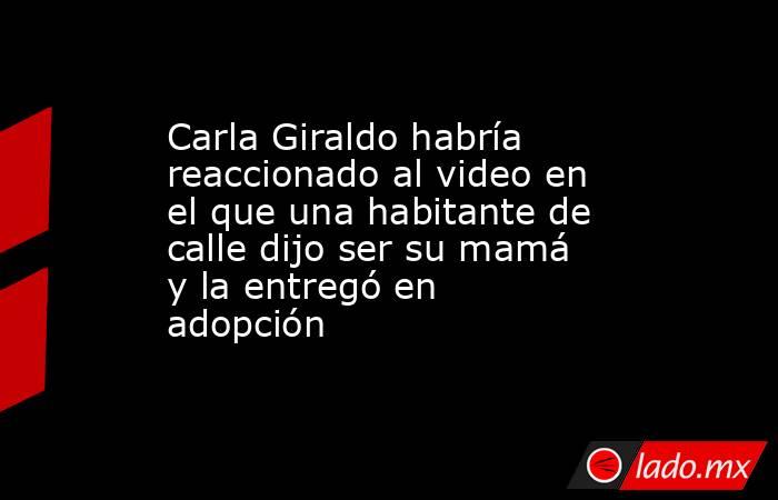 Carla Giraldo habría reaccionado al video en el que una habitante de calle dijo ser su mamá y la entregó en adopción. Noticias en tiempo real