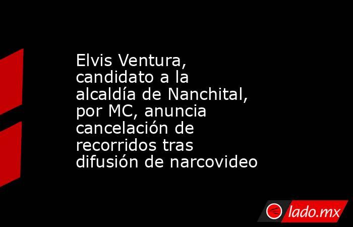 Elvis Ventura, candidato a la alcaldía de Nanchital, por MC, anuncia cancelación de recorridos tras difusión de narcovideo. Noticias en tiempo real