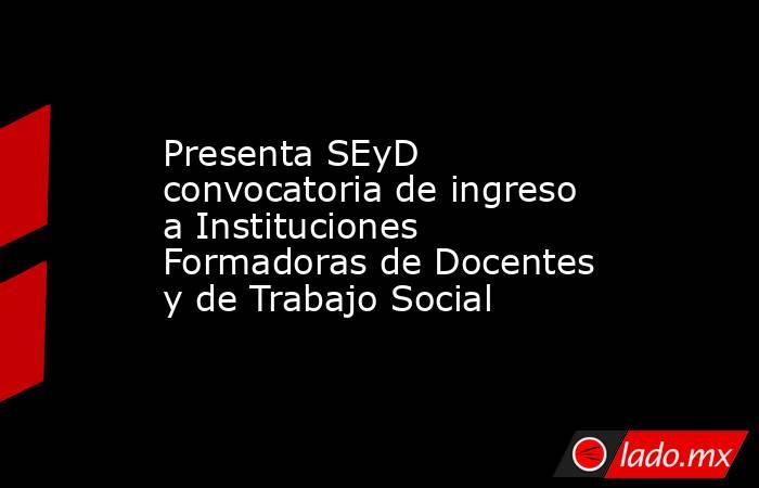 Presenta SEyD convocatoria de ingreso a Instituciones Formadoras de Docentes y de Trabajo Social. Noticias en tiempo real