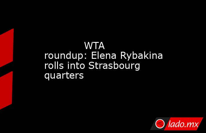             WTA roundup: Elena Rybakina rolls into Strasbourg quarters        . Noticias en tiempo real