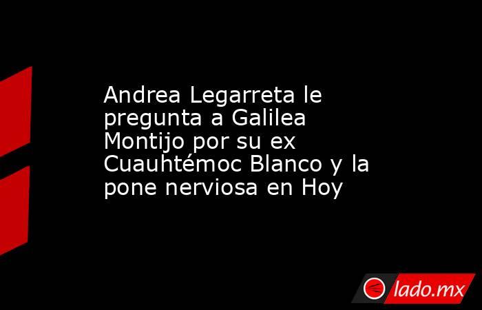 Andrea Legarreta le pregunta a Galilea Montijo por su ex Cuauhtémoc Blanco y la pone nerviosa en Hoy. Noticias en tiempo real