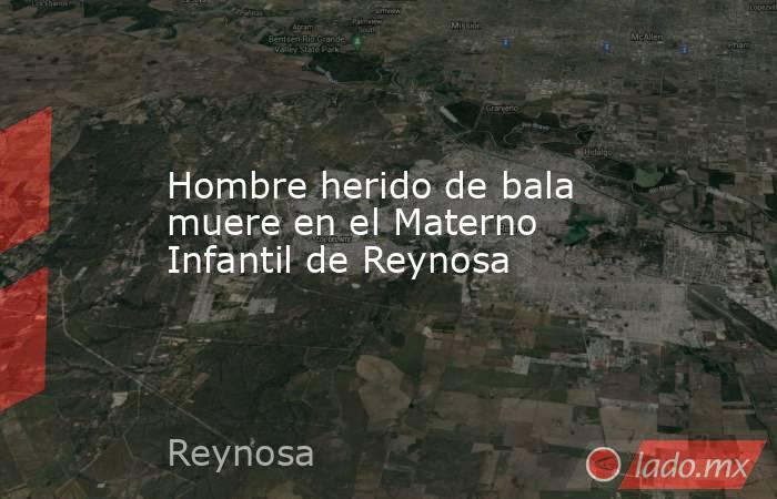 Hombre herido de bala muere en el Materno Infantil de Reynosa. Noticias en tiempo real