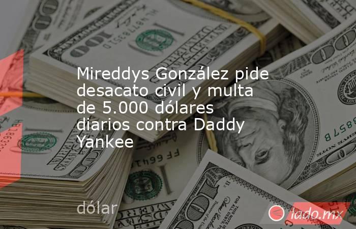 Mireddys González pide desacato civil y multa de 5.000 dólares diarios contra Daddy Yankee. Noticias en tiempo real