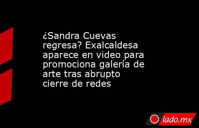 ¿Sandra Cuevas regresa? Exalcaldesa aparece en video para promociona galería de arte tras abrupto cierre de redes  . Noticias en tiempo real