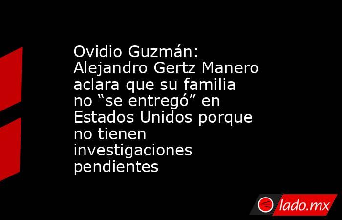Ovidio Guzmán: Alejandro Gertz Manero aclara que su familia no “se entregó” en Estados Unidos porque no tienen investigaciones pendientes. Noticias en tiempo real