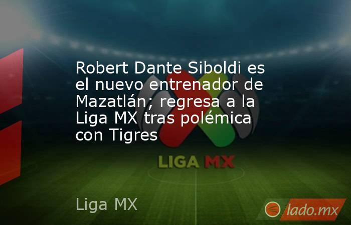 Robert Dante Siboldi es el nuevo entrenador de Mazatlán; regresa a la Liga MX tras polémica con Tigres. Noticias en tiempo real