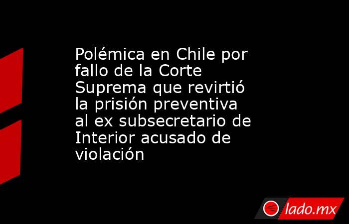 Polémica en Chile por fallo de la Corte Suprema que revirtió la prisión preventiva al ex subsecretario de Interior acusado de violación. Noticias en tiempo real