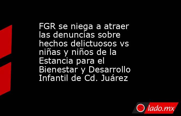 FGR se niega a atraer las denuncias sobre hechos delictuosos vs niñas y niños de la Estancia para el Bienestar y Desarrollo Infantil de Cd. Juárez. Noticias en tiempo real