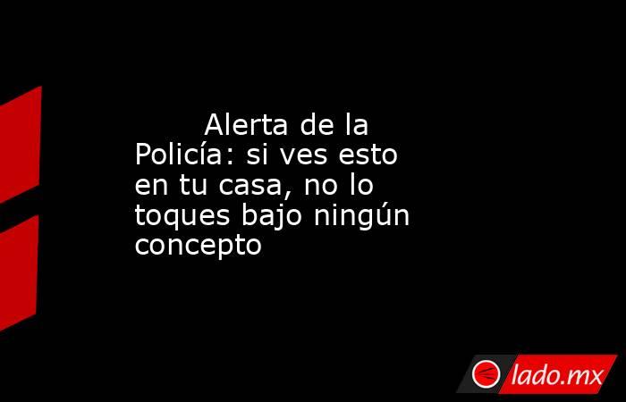                                                        Alerta de la Policía: si ves esto en tu casa, no lo toques bajo ningún concepto                                                   . Noticias en tiempo real