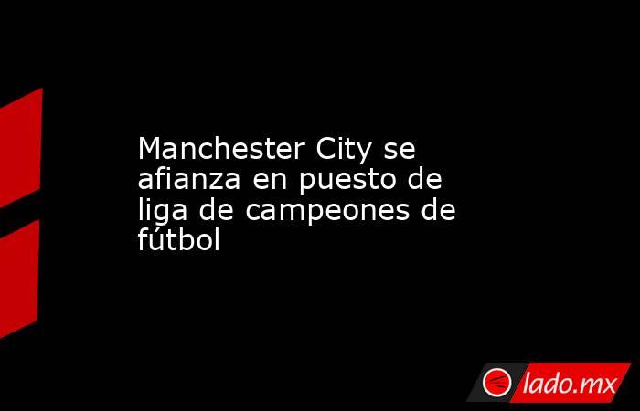 Manchester City se afianza en puesto de liga de campeones de fútbol. Noticias en tiempo real