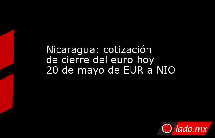Nicaragua: cotización de cierre del euro hoy 20 de mayo de EUR a NIO. Noticias en tiempo real