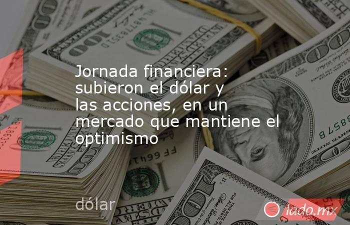 Jornada financiera: subieron el dólar y las acciones, en un mercado que mantiene el optimismo. Noticias en tiempo real