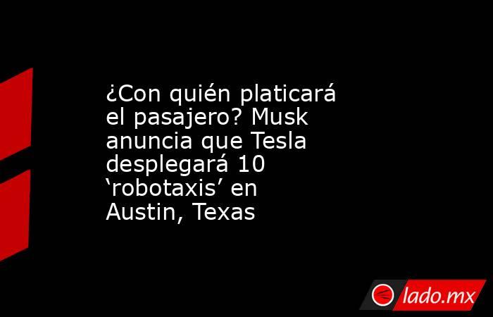 ¿Con quién platicará el pasajero? Musk anuncia que Tesla desplegará 10 ‘robotaxis’ en Austin, Texas. Noticias en tiempo real