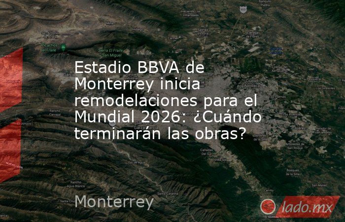 Estadio BBVA de Monterrey inicia remodelaciones para el Mundial 2026: ¿Cuándo terminarán las obras?. Noticias en tiempo real