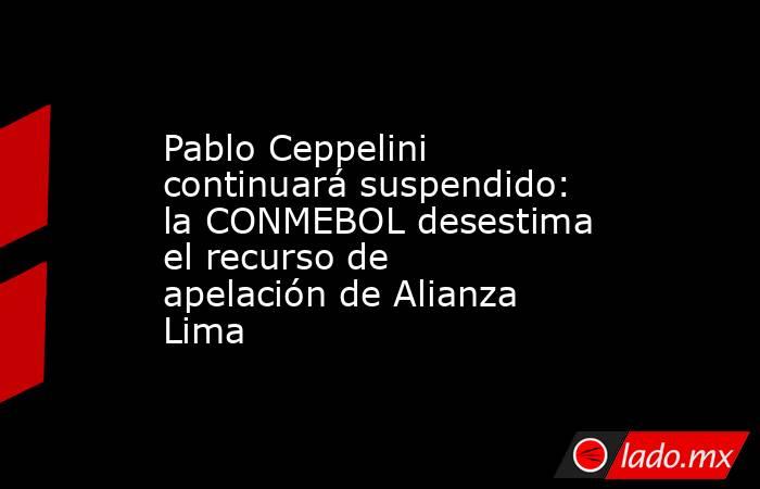 Pablo Ceppelini continuará suspendido: la CONMEBOL desestima el recurso de apelación de Alianza Lima. Noticias en tiempo real