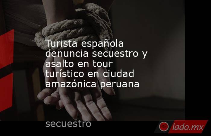 Turista española denuncia secuestro y asalto en tour turístico en ciudad amazónica peruana. Noticias en tiempo real