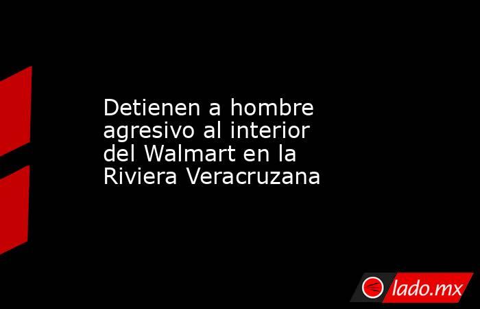 Detienen a hombre agresivo al interior del Walmart en la Riviera Veracruzana. Noticias en tiempo real