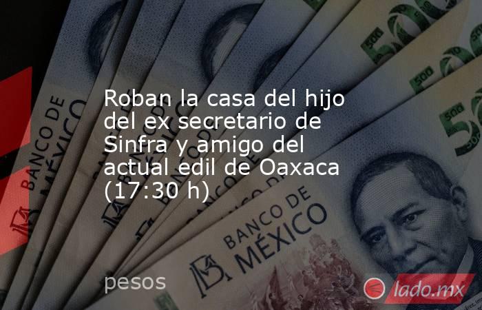 Roban la casa del hijo del ex secretario de Sinfra y amigo del actual edil de Oaxaca (17:30 h). Noticias en tiempo real