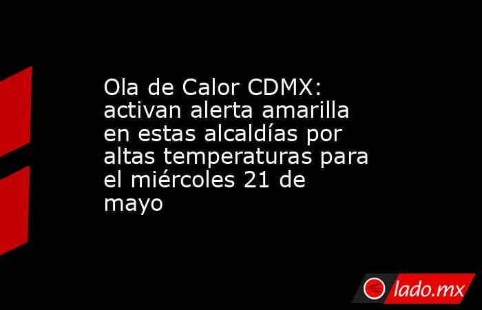 Ola de Calor CDMX: activan alerta amarilla en estas alcaldías por altas temperaturas para el miércoles 21 de mayo. Noticias en tiempo real