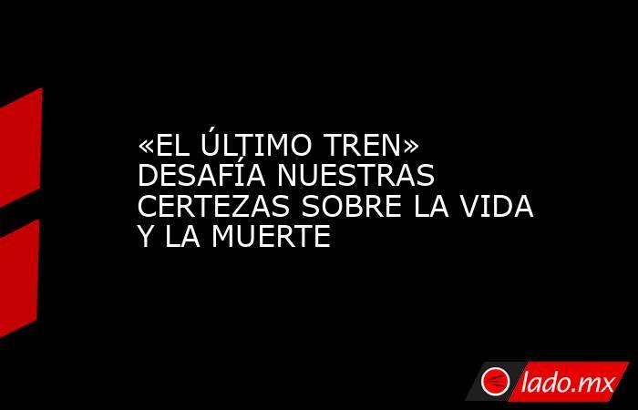 «EL ÚLTIMO TREN» DESAFÍA NUESTRAS CERTEZAS SOBRE LA VIDA Y LA MUERTE. Noticias en tiempo real
