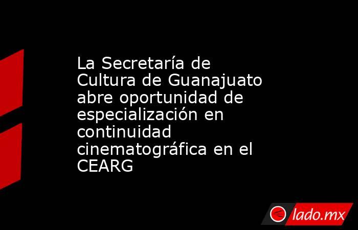 La Secretaría de Cultura de Guanajuato abre oportunidad de especialización en continuidad cinematográfica en el CEARG. Noticias en tiempo real