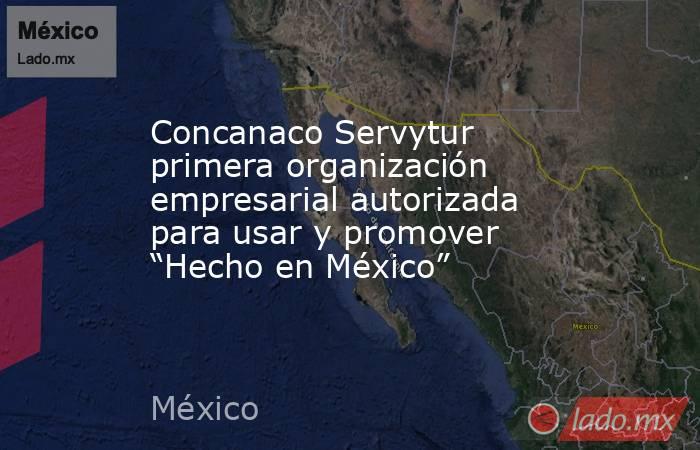 Concanaco Servytur primera organización empresarial autorizada para usar y promover “Hecho en México”. Noticias en tiempo real