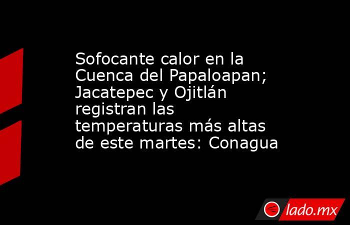 Sofocante calor en la Cuenca del Papaloapan; Jacatepec y Ojitlán registran las temperaturas más altas de este martes: Conagua. Noticias en tiempo real