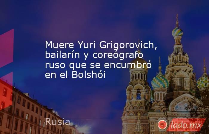 Muere Yuri Grigorovich, bailarín y coreógrafo ruso que se encumbró en el Bolshói. Noticias en tiempo real