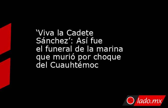 ‘Viva la Cadete Sánchez’: Así fue el funeral de la marina que murió por choque del Cuauhtémoc . Noticias en tiempo real