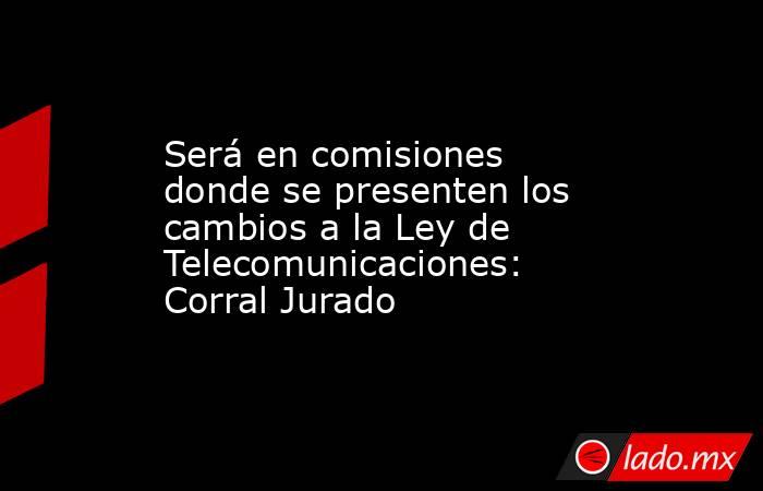 Será en comisiones donde se presenten los cambios a la Ley de Telecomunicaciones: Corral Jurado. Noticias en tiempo real