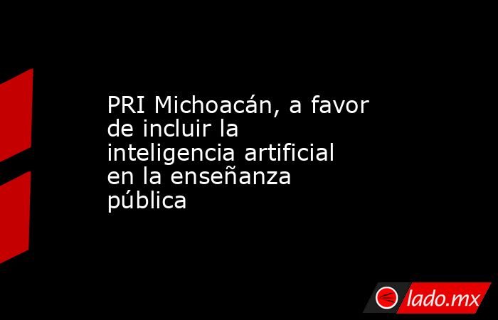 PRI Michoacán, a favor de incluir la inteligencia artificial en la enseñanza pública. Noticias en tiempo real