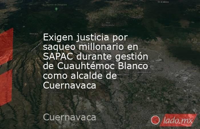 Exigen justicia por saqueo millonario en SAPAC durante gestión de Cuauhtémoc Blanco como alcalde de Cuernavaca. Noticias en tiempo real