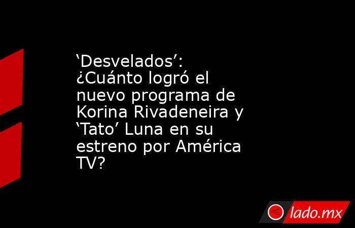 ‘Desvelados’: ¿Cuánto logró el nuevo programa de Korina Rivadeneira y ‘Tato’ Luna en su estreno por América TV?. Noticias en tiempo real