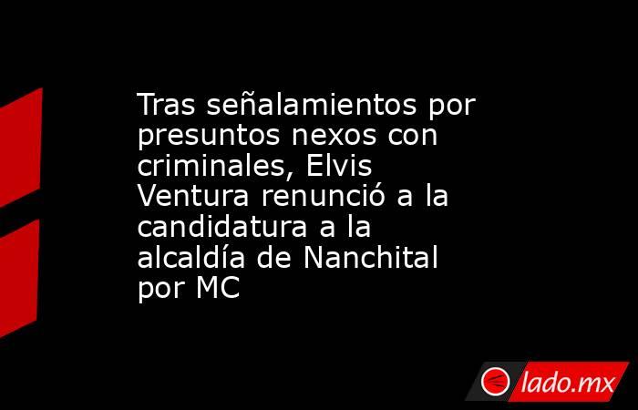 Tras señalamientos por presuntos nexos con criminales, Elvis Ventura renunció a la candidatura a la alcaldía de Nanchital por MC. Noticias en tiempo real
