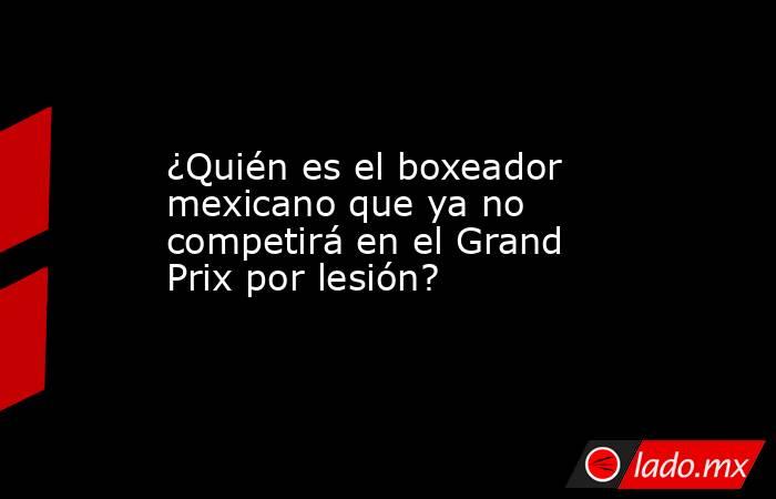 ¿Quién es el boxeador mexicano que ya no competirá en el Grand Prix por lesión?. Noticias en tiempo real