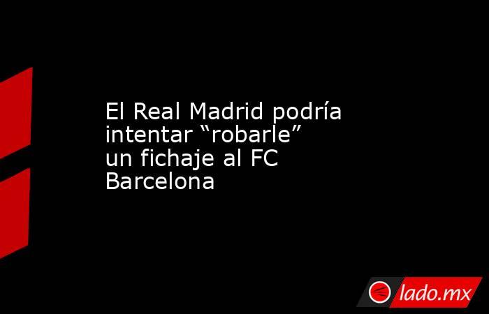El Real Madrid podría intentar “robarle” un fichaje al FC Barcelona. Noticias en tiempo real