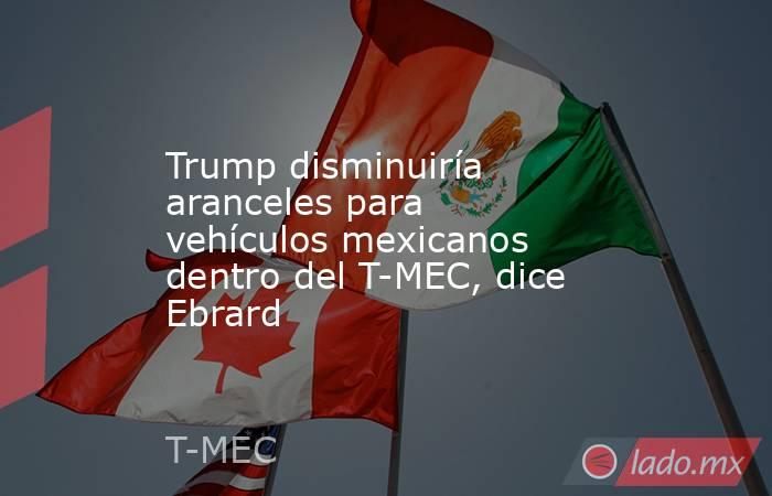 Trump disminuiría aranceles para vehículos mexicanos dentro del T-MEC, dice Ebrard. Noticias en tiempo real