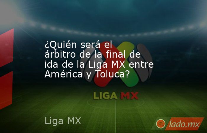 ¿Quién será el árbitro de la final de ida de la Liga MX entre América y Toluca?. Noticias en tiempo real