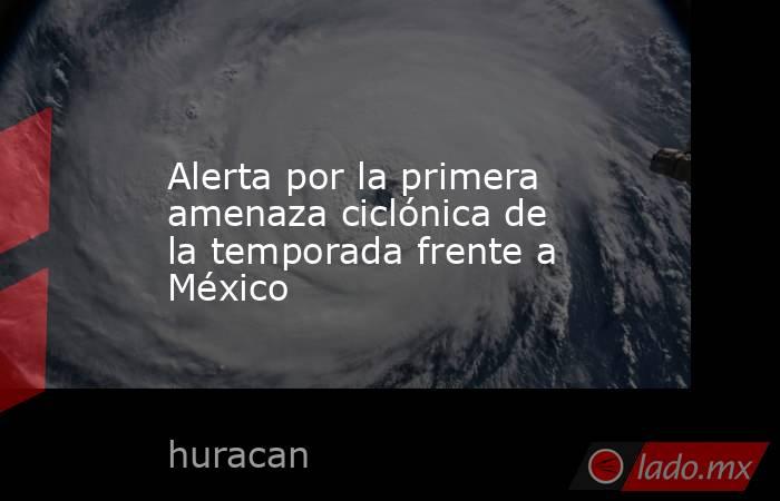 Alerta por la primera amenaza ciclónica de la temporada frente a México. Noticias en tiempo real