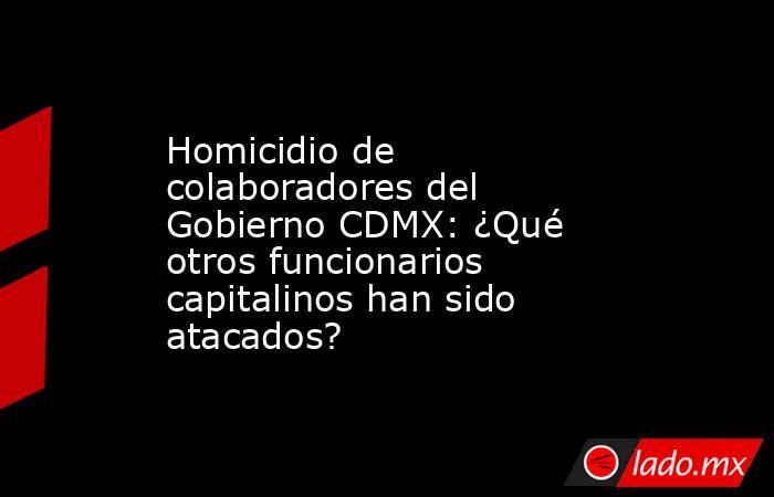 Homicidio de colaboradores del Gobierno CDMX: ¿Qué otros funcionarios capitalinos han sido atacados?. Noticias en tiempo real