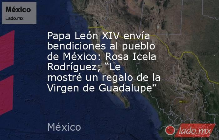 Papa León XIV envía bendiciones al pueblo de México: Rosa Icela Rodríguez; “Le mostré un regalo de la Virgen de Guadalupe”. Noticias en tiempo real