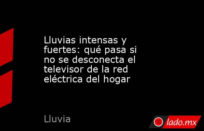 Lluvias intensas y fuertes: qué pasa si no se desconecta el televisor de la red eléctrica del hogar. Noticias en tiempo real