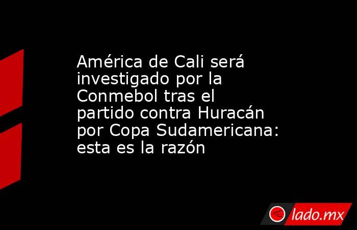 América de Cali será investigado por la Conmebol tras el partido contra Huracán por Copa Sudamericana: esta es la razón . Noticias en tiempo real