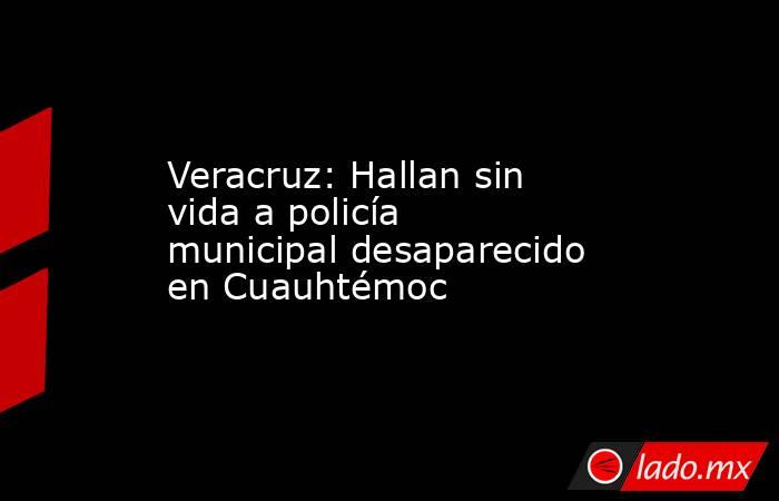 Veracruz: Hallan sin vida a policía municipal desaparecido en Cuauhtémoc. Noticias en tiempo real