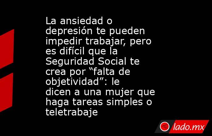 La ansiedad o depresión te pueden impedir trabajar, pero es difícil que la Seguridad Social te crea por “falta de objetividad”: le dicen a una mujer que haga tareas simples o teletrabaje . Noticias en tiempo real