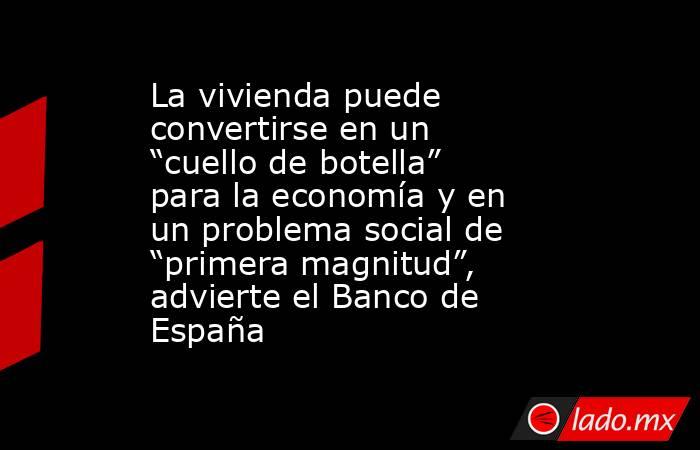 La vivienda puede convertirse en un “cuello de botella” para la economía y en un problema social de “primera magnitud”, advierte el Banco de España. Noticias en tiempo real